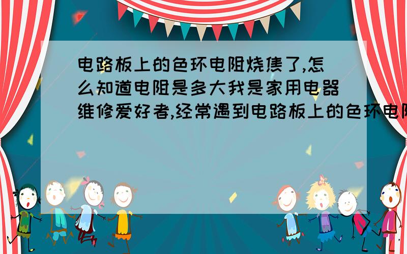 电路板上的色环电阻烧焦了,怎么知道电阻是多大我是家用电器维修爱好者,经常遇到电路板上的色环电阻烧焦的问题,怎么知道被烧焦的电阻是多大?