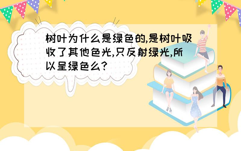 树叶为什么是绿色的,是树叶吸收了其他色光,只反射绿光,所以呈绿色么?