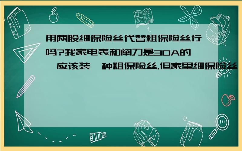 用两股细保险丝代替粗保险丝行吗?我家电表和阐刀是30A的,应该装一种粗保险丝.但家里细保险丝（细笔芯粗细）太多,能否用两股细的,代替一股粗的装上去