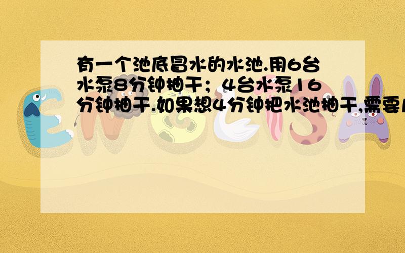 有一个池底冒水的水池.用6台水泵8分钟抽干；4台水泵16分钟抽干.如果想4分钟把水池抽干,需要几台水泵?