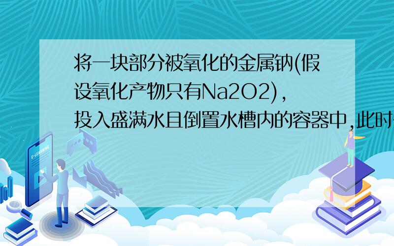 将一块部分被氧化的金属钠(假设氧化产物只有Na2O2),投入盛满水且倒置水槽内的容器中,此时在容器中可收集到448mL(STP)气体(假定各步反应完全,并产生的所有气体全部被收集到容器中),以电火