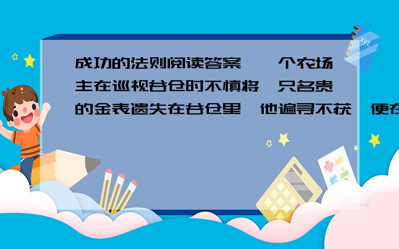 成功的法则阅读答案,一个农场主在巡视谷仓时不慎将一只名贵的金表遗失在谷仓里,他遍寻不获,便在农场门口贴了一张告示,要人们帮忙,悬赏100美元.　　人们面对重赏的诱惑,无不卖力地四处