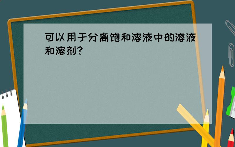 可以用于分离饱和溶液中的溶液和溶剂?