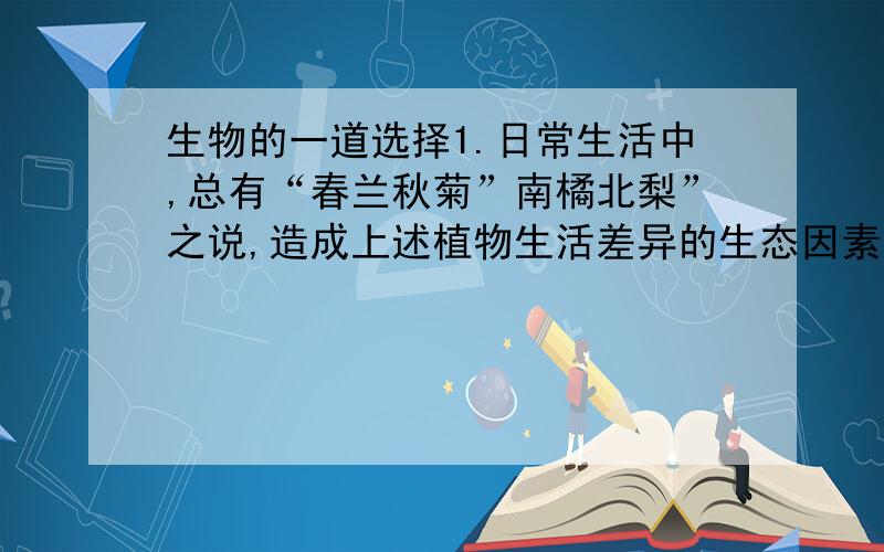 生物的一道选择1.日常生活中,总有“春兰秋菊”南橘北梨”之说,造成上述植物生活差异的生态因素是（ ）A.温度和水分B.光和温度C.水分和光D.土壤和温度