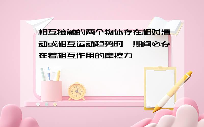 相互接触的两个物体存在相对滑动或相互运动趋势时,期间必存在着相互作用的摩擦力