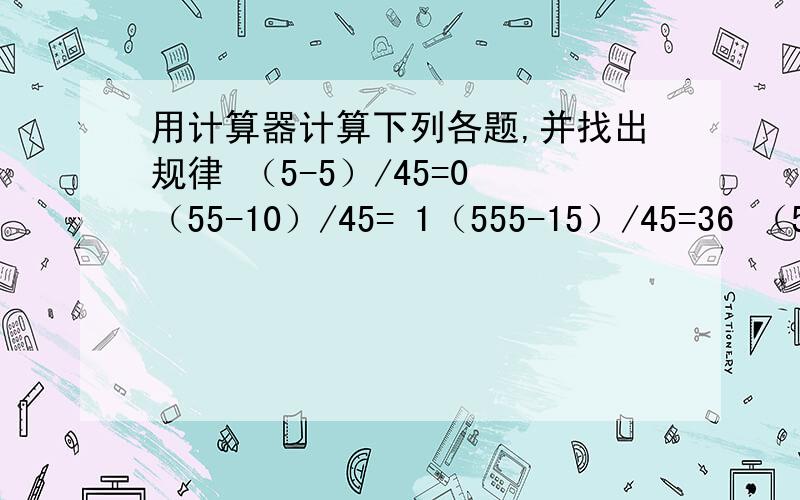 用计算器计算下列各题,并找出规律 （5-5）/45=0 （55-10）/45= 1（555-15）/45=36 （5555-20）/45 =123请把你找到的规律说一说,再写下来