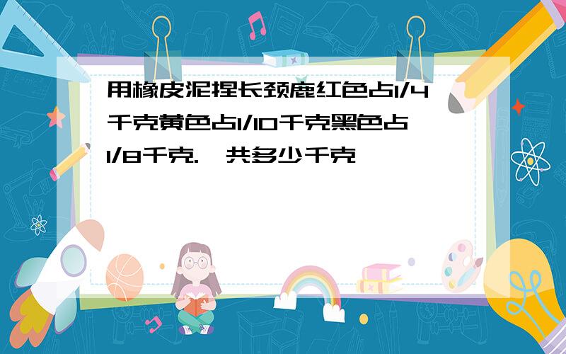 用橡皮泥捏长颈鹿红色占1/4千克黄色占1/10千克黑色占1/8千克.一共多少千克