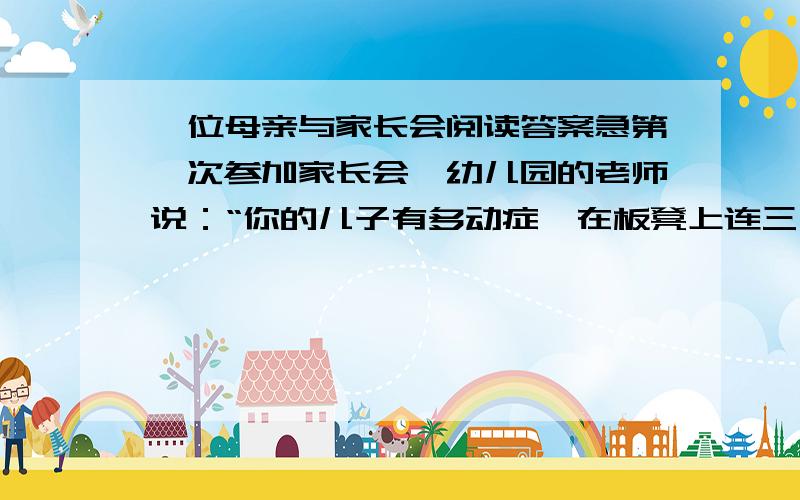 一位母亲与家长会阅读答案急第一次参加家长会,幼儿园的老师说：“你的儿子有多动症,在板凳上连三分钟都坐不了,你最好带他去医院看一看.” 回家的路上,儿子问她老师都说了些什么?她鼻