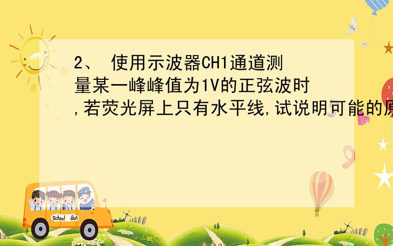 2、 使用示波器CH1通道测量某一峰峰值为1V的正弦波时,若荧光屏上只有水平线,试说明可能的原因,应如何解决.