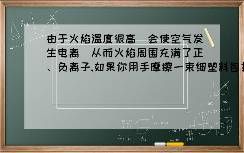 由于火焰温度很高．会使空气发生电离．从而火焰周围充满了正、负离子.如果你用手摩擦一束细塑料包扎带,由于静电作用,包扎带会张开,.当你把火焰靠近包扎带时会发生 ( ) A．包扎带张得