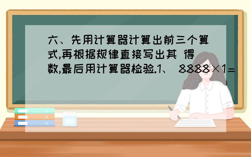 六、先用计算器计算出前三个算式,再根据规律直接写出其 得数,最后用计算器检验.1、 8888×1＝　　 8888×2＝　 8888×3＝ 8888×4＝　 8888×5= 2、8888×6＝ 8888×7＝ 8888×8＝　　 8888×9＝