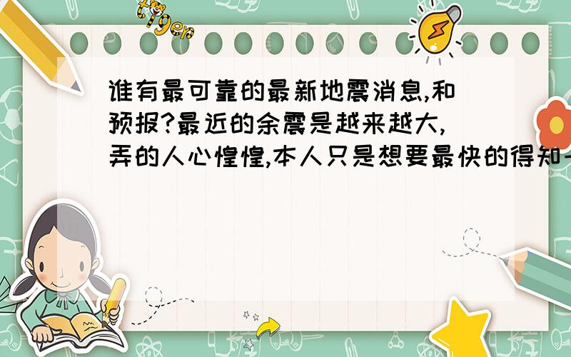 谁有最可靠的最新地震消息,和预报?最近的余震是越来越大,弄的人心惶惶,本人只是想要最快的得知一些地震消息.或者是地震预报,和地震带的发展去向.只要是有关于地震的就好,要最最全面