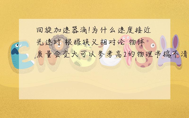 回旋加速器滴!为什么速度接近光速时 根据狭义相对论 物体质量会变大可以参考高2的物理书搞不清楚！