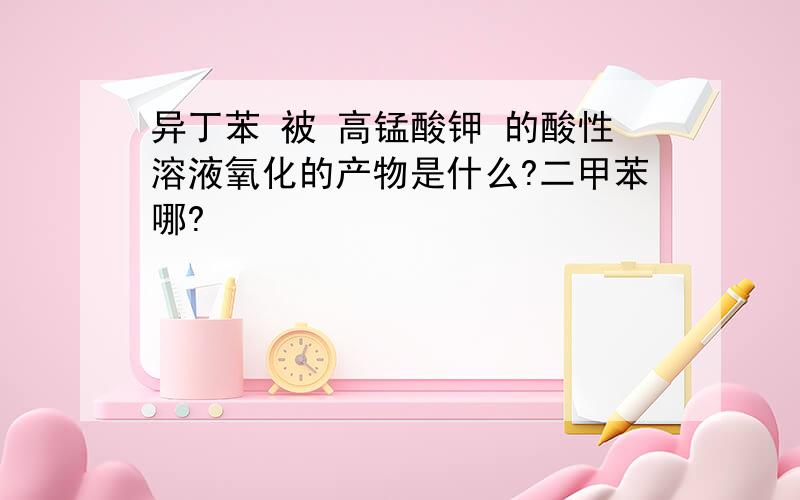 异丁苯 被 高锰酸钾 的酸性溶液氧化的产物是什么?二甲苯哪?