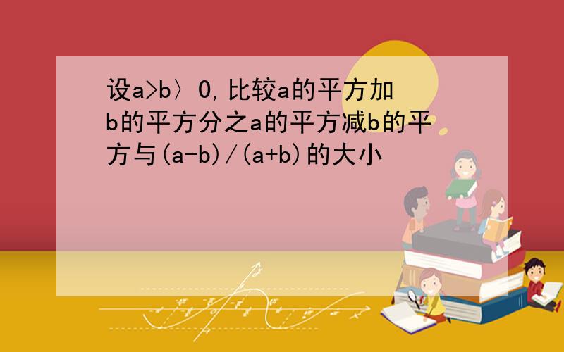 设a>b〉0,比较a的平方加b的平方分之a的平方减b的平方与(a-b)/(a+b)的大小