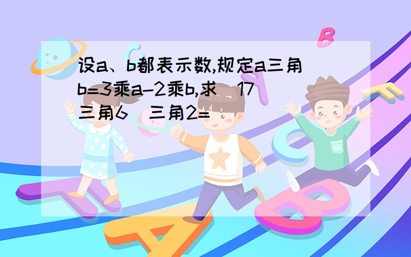 设a、b都表示数,规定a三角b=3乘a-2乘b,求(17三角6)三角2=( )