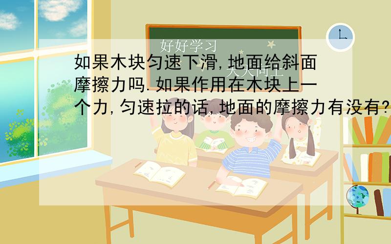 如果木块匀速下滑,地面给斜面摩擦力吗.如果作用在木块上一个力,匀速拉的话,地面的摩擦力有没有?