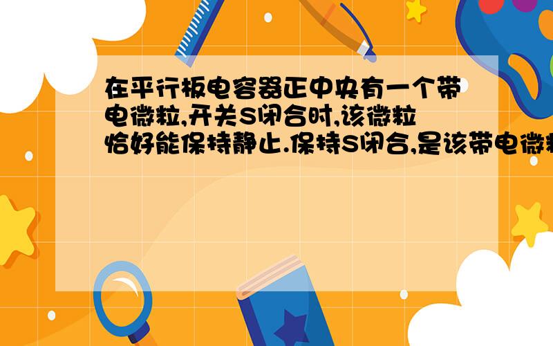 在平行板电容器正中央有一个带电微粒,开关S闭合时,该微粒恰好能保持静止.保持S闭合,是该带电微粒向上