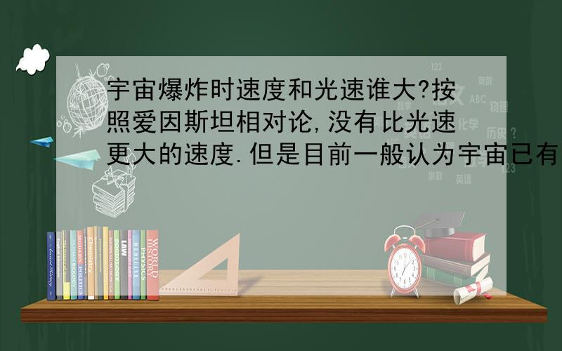 宇宙爆炸时速度和光速谁大?按照爱因斯坦相对论,没有比光速更大的速度.但是目前一般认为宇宙已有大约138（或137）亿年寿命,而宇宙半径150到200亿光年左右.即使宇宙以光速膨胀,也不过138亿