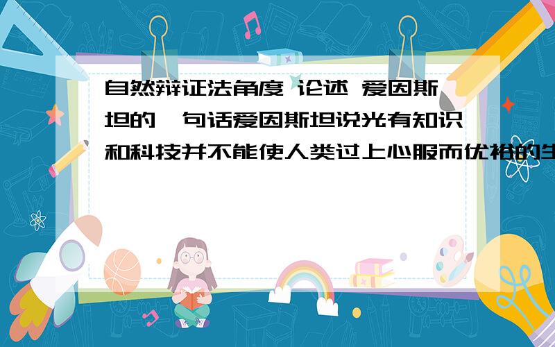 自然辩证法角度 论述 爱因斯坦的一句话爱因斯坦说光有知识和科技并不能使人类过上心服而优裕的生活,人类有充分的理由把高尚的道德准则和价值观念置于对客观真理的发现之上应该从什