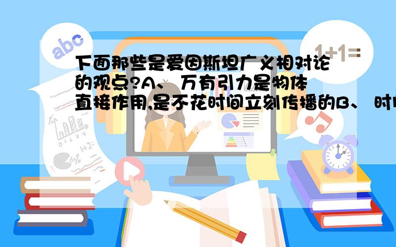 下面那些是爱因斯坦广义相对论的观点?A、 万有引力是物体直接作用,是不花时间立刻传播的B、 时间是绝对的,均匀流失的C、 时间、空间和物质运动是相互作用的D、 物体对周围的空间产生