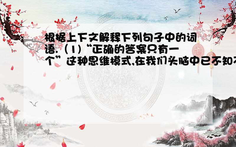 根据上下文解释下列句子中的词语.（1)“正确的答案只有一个”这种思维模式,在我们头脑中已不知不觉地根深蒂固.模式：_______________ 根深蒂固：______________（2）富有创造性的人总是孜孜不