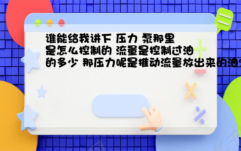 谁能给我讲下 压力 泵那里 是怎么控制的 流量是控制过油的多少 那压力呢是推动流量放出来的油?