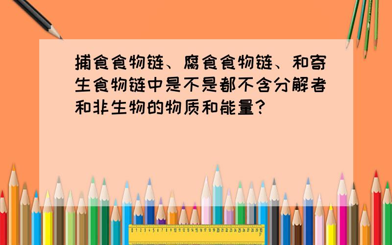 捕食食物链、腐食食物链、和寄生食物链中是不是都不含分解者和非生物的物质和能量?