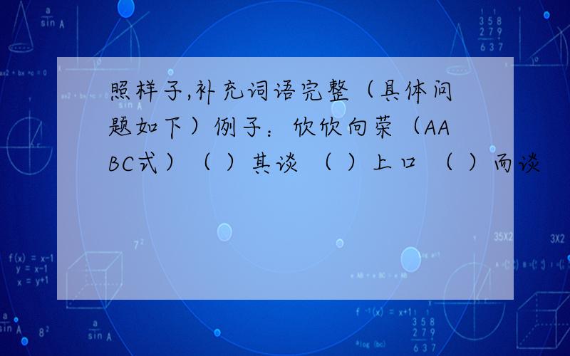 照样子,补充词语完整（具体问题如下）例子：欣欣向荣（AABC式）（ ）其谈 （ ）上口 （ ）而谈