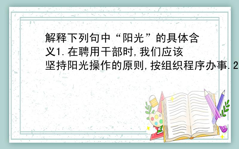 解释下列句中“阳光”的具体含义1.在聘用干部时,我们应该坚持阳光操作的原则,按组织程序办事.2.阳光男孩田亮在雅典奥运会再次夺得了金牌.