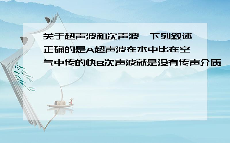 关于超声波和次声波,下列叙述正确的是A超声波在水中比在空气中传的快B次声波就是没有传声介质,使人听不到声音C超声波就是超过340M/S的声音D超声波可以越过一定厚度的真空向前传播