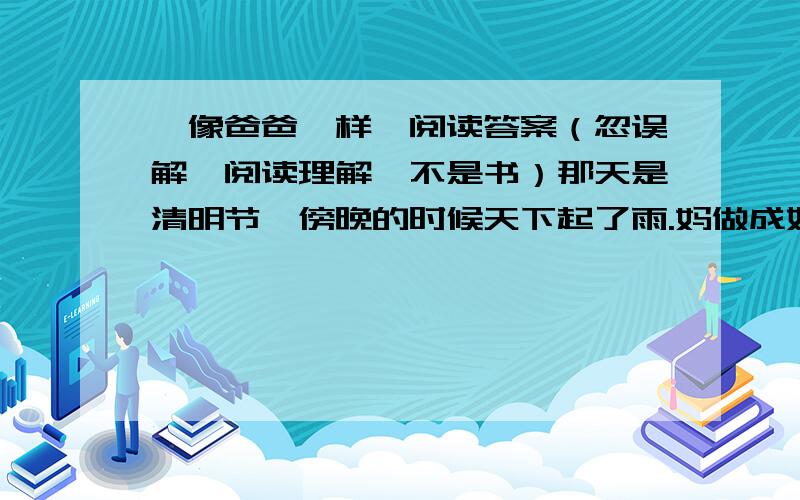 《像爸爸一样》阅读答案（忽误解,阅读理解,不是书）那天是清明节,傍晚的时候天下起了雨.妈做成好了饭菜,我们又说又笑地等爸爸回家.爸是饭店里的一级厨师,高高的,胖胖的,一双大手可有