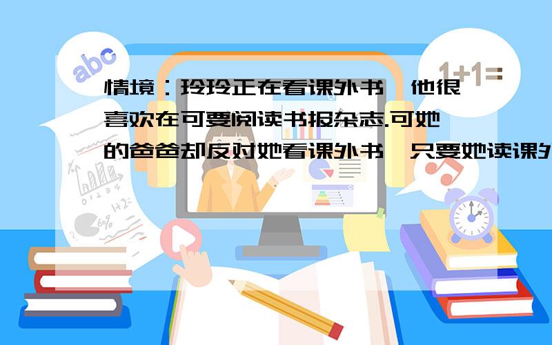 情境：玲玲正在看课外书,他很喜欢在可要阅读书报杂志.可她的爸爸却反对她看课外书,只要她读课外书,做没打完：练习.可不,玲玲的爸爸又在说玲玲了：你就是不好好复习功课,看起闲书来倒