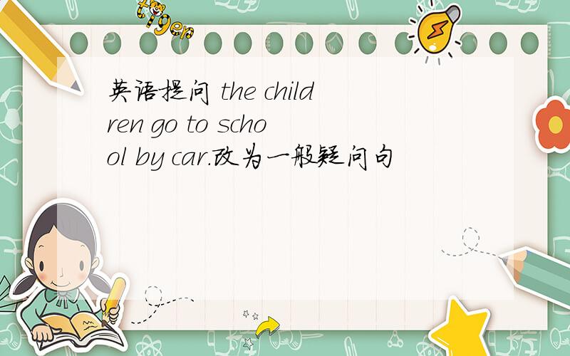 英语提问 the children go to school by car.改为一般疑问句