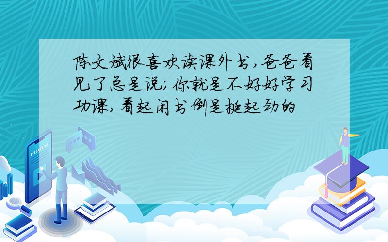 陈文斌很喜欢读课外书,爸爸看见了总是说；你就是不好好学习功课,看起闲书倒是挺起劲的