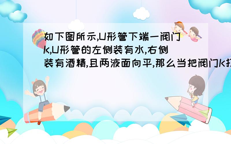 如下图所示,U形管下端一阀门K,U形管的左侧装有水,右侧装有酒精,且两液面向平,那么当把阀门K打开时,连通器内的液面变化情况是（ ）（A）不变化 （B）水面下降 （C）水面上升 （D）无法确