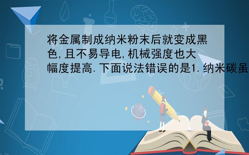 将金属制成纳米粉末后就变成黑色,且不易导电,机械强度也大幅度提高.下面说法错误的是1.纳米碳虽然质地柔软,但强度却很大2.纳米氧化锌能吸收电磁波3.金黄色的金粉应该属于纳米材料4.空