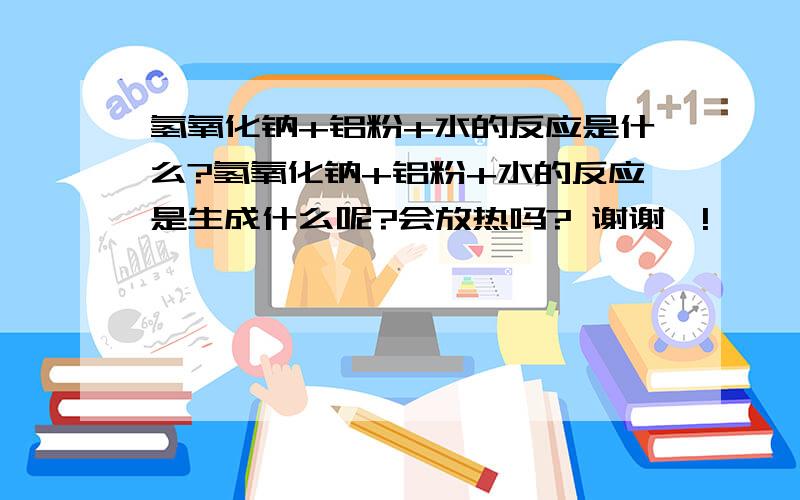 氢氧化钠+铝粉+水的反应是什么?氢氧化钠+铝粉+水的反应是生成什么呢?会放热吗? 谢谢咯!