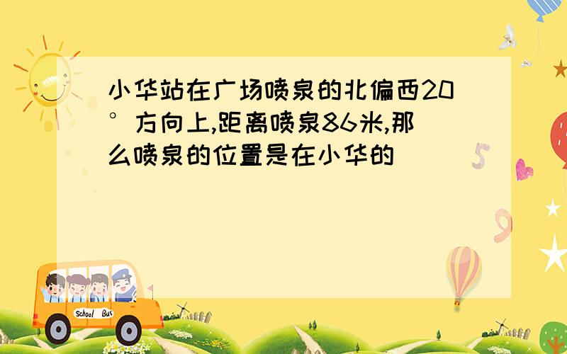 小华站在广场喷泉的北偏西20°方向上,距离喷泉86米,那么喷泉的位置是在小华的（）