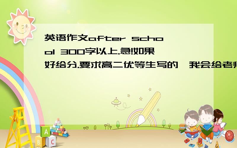 英语作文after school 300字以上.急!如果好给分.要求高二优等生写的,我会给老师看的.