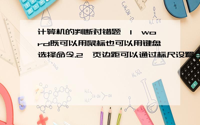 计算机的判断对错题,1、word既可以用鼠标也可以用键盘选择命令.2、页边距可以通过标尺设置.3、文档的页码只能是数字,而不能是其他的符号.4、在Windonws系统中可以给文件取任意长的文件名.