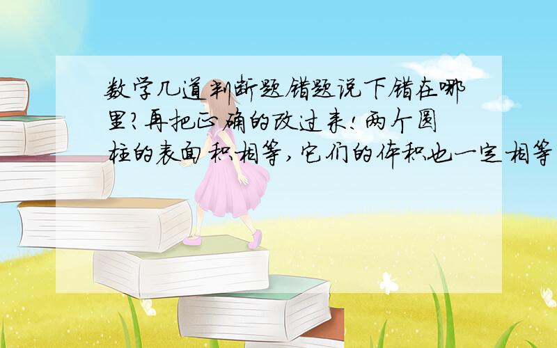 数学几道判断题错题说下错在哪里?再把正确的改过来!两个圆柱的表面积相等,它们的体积也一定相等.（X） 如果两个圆柱的侧面积相等,那么它们的底面周长也一定相等（X） 一个圆柱的底面