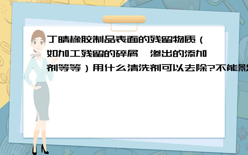 丁晴橡胶制品表面的残留物质（如加工残留的碎屑,渗出的添加剂等等）用什么清洗剂可以去除?不能影响制品表面的光洁度.