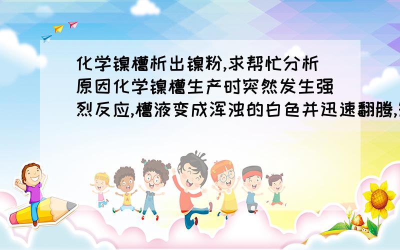 化学镍槽析出镍粉,求帮忙分析原因化学镍槽生产时突然发生强烈反应,槽液变成浑浊的白色并迅速翻腾,短短10多分钟镍槽镍离子就从5g/L降到1.5g/L,排掉槽液后可以看到槽壁上覆盖有大量的黑色