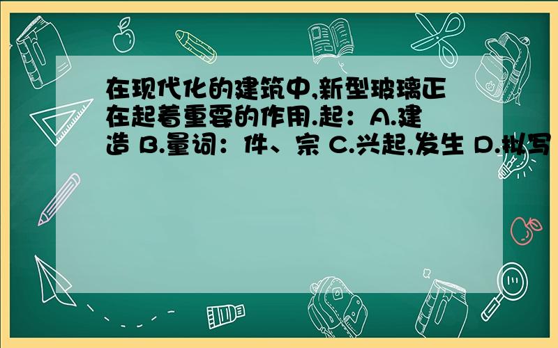 在现代化的建筑中,新型玻璃正在起着重要的作用.起：A.建造 B.量词：件、宗 C.兴起,发生 D.拟写