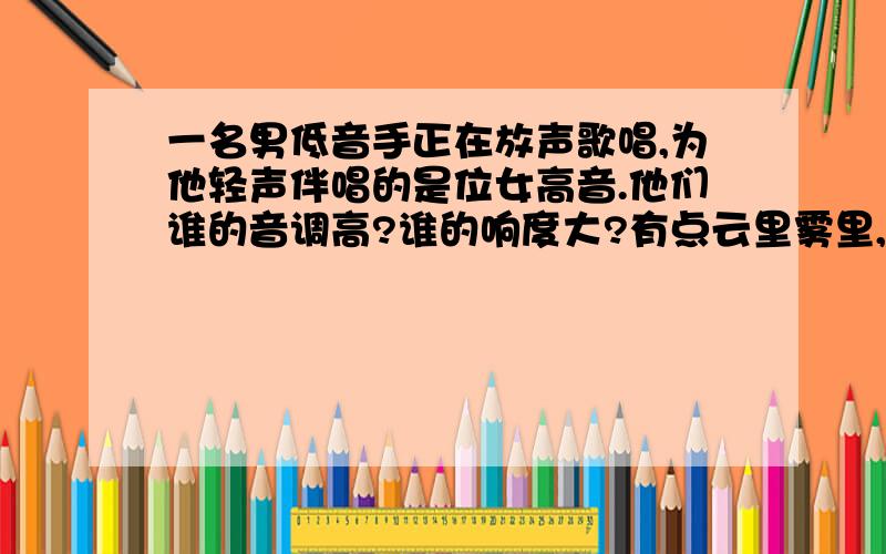 一名男低音手正在放声歌唱,为他轻声伴唱的是位女高音.他们谁的音调高?谁的响度大?有点云里雾里,