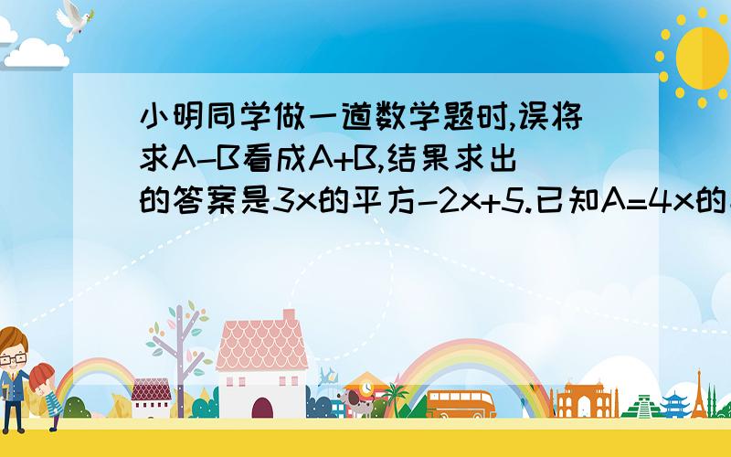 小明同学做一道数学题时,误将求A-B看成A+B,结果求出的答案是3x的平方-2x+5.已知A=4x的平方-3x-6,请你帮助小明同学求出A-B