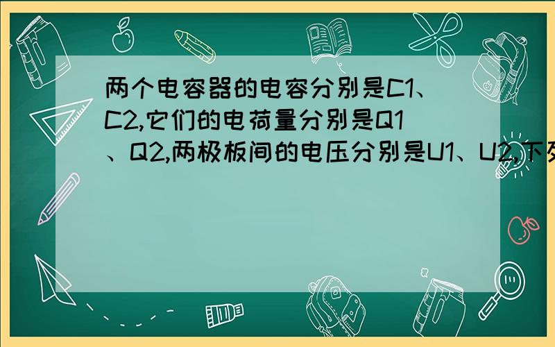 两个电容器的电容分别是C1、C2,它们的电荷量分别是Q1、Q2,两极板间的电压分别是U1、U2,下列判断正确?　　A．如果C1＝C2,则U1＞U2时,Q1＞Q2　　B．如果Q1＝Q2,则U1＞U2时,C1＞C2　　C．如果U1＝U2,则