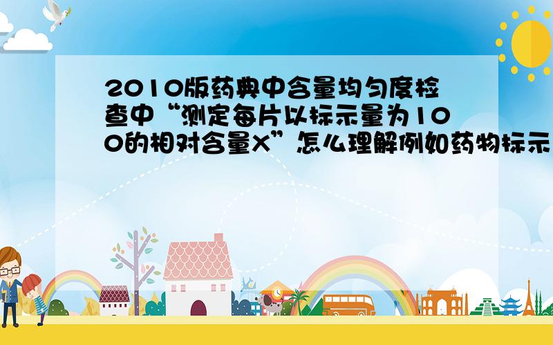 2010版药典中含量均匀度检查中“测定每片以标示量为100的相对含量X”怎么理解例如药物标示量为10mg,得含量为9.5mg,那么他的相对含量是?