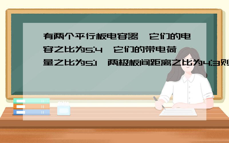 有两个平行板电容器,它们的电容之比为5:4,它们的带电荷量之比为5:1,两极板间距离之比为4:3则；两极板间电压之比和电场强度之比分别为为（）A4;1,1:3 B1:4,3:1 C4:1,3:1 D4:1,4:3